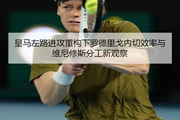 皇马左路进攻重构下罗德里戈内切效率与维尼修斯分工新观察