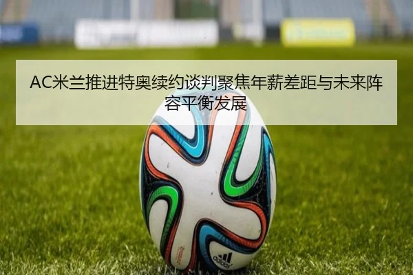 AC米兰推进特奥续约谈判聚焦年薪差距与未来阵容平衡发展